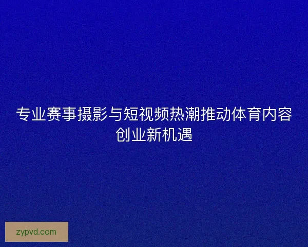 专业赛事摄影与短视频热潮推动体育内容创业新机遇