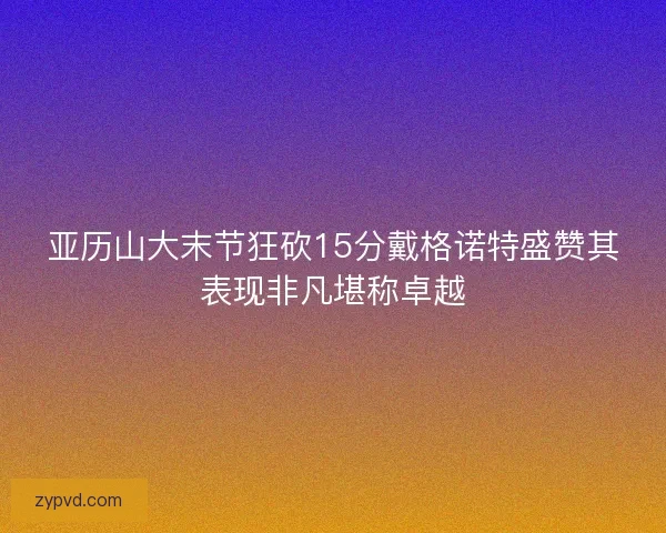 亚历山大末节狂砍15分戴格诺特盛赞其表现非凡堪称卓越